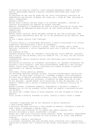O ambiente do hospital refletia o mais avançado pensamento médico: higiene,
música, aparelhagem moderna e pessoal realmente habilitado para lidar com
enfermos.
Os pacientes de uma casa de saúde não são ratos inteligentes, passíveis de
experiências sem maiores cuidados; são almas que , acima de tudo, precisam de
apoio, compreensão,
diálogo e afeto.
Muitas vezes a pessoa tem que reagir a um estímulo agradável , abrindo os
refolhos do psiquismo aos agentes da terapia indicada.
Médicos, enfermeiros e terapeutas de todas as áreas, deveriam se colocar como
instrumentos dos Mensageiros Espirituais, de cuja esfera procede o melhor
remédio para
qualquer mal.
Rafael estava contente. Novas amizades surgiam em sua vida atribulada. Cada
coração amigo representava mais uma luz no céu pardacento de seu destino. Quem
sabe,
um dia o espaço estaria todo iluminado!
103
A leitura diária e a conversação edificante, a música selecionada e as visitas
simpáticas contribuíam para o êxito do tratamento.
Nosso amigo aprendera a cultivar a oração. Todas as manhãs, após o banho
habitual, juntava-se a outros companheiros para orar e meditar. Assim, tudo se
renovava
nas energias do bem.
Passados quarenta dias, Dr. Epifânio, auxiliado por outros médicos, constatou
que a cura no caso de Rafael, seria na ordem de 70% , ou seja, ele não ficaria
completamente
restabelecido. Muitos neurônios haviam sido destruídos pelos entorpecentes e
narcóticos.
Abrindo-se um intervalo no tratamento neurológico, Dr. Epifânio encaminhou seu
paciente a outro hospital, onde seria provavelmente submetido a uma cirurgia.
Rafael ficaria pouco tempo lá, o suficiente aos exames de praxe, à possível
intervenção e ao repouso necessário.
104
Confirmado. Ülcera gástrica, devendo
ser extirpada mediante operação norrnal. Doloroso pressentimento dominou-lhe
o coração. Um certo medo. Círurgia no ' estômago ê sempre coisa preocupante.
Por mais que os médicos tentassem acalmá-lo, nosso ïrmão sentia-se deprimido
e receoso. Algo estava pra acontecer. A ausência da mamãe doía-lhe na alma.
No dia aprazado , quando Rafael já~se encontrava na mesa de operação, por um
momento o mêdico saiu e entrou a anestesista para os serviços iniciais de
assepsía.
Quando a mulher, irradiando simpatia, cumprimentou o paciente e começou a
desempacotar um rolo de algodão, fez-se imóvel de repente e aproximou-se para
ver de perto
uma marca que o homem trazia no braço esquerdo. Era uma tatuagem na forma de
pássaro.
Ficou lívida e atônita; fechando os olhos, franziu a testa e fixou o homem.
Soltando a respíração que se lhe represava no peito, perguntou:
- você é Rafael Medeíro?
O paciente, tentando contralar a forte emoção do momento, contemplou a moça de
cima a baixo e respondeu á queima roupa:
- Sim, Telma! Que surpresa! Eu sou aquele que jamais esqueceu você.
Um misto de alegria e pavor invadiulhes o coração.
Rafael não tinha corno articular outras palavras. Telma, igualmente, empalideceu
e retirou-se do recinto, buscando lá fora um pouco de ar lívre, onde pudesse
respirar
e coordenar ~idéias e sentimentos.
O cirurgião, percebendo que algo estranho havia acontecido com a anestesista,
seguiu-lhe os passos até o instante em que Telma, ernocionada e trêmula, disse o
que
 