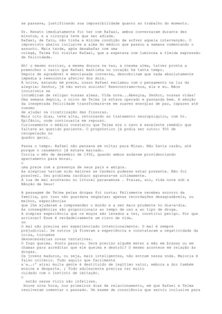 se passava, justificando sua impossibilidade quanto ao trabalho do momento.
Dr. Renato imediatamente foi ter com Rafael, ambos conversaram durante dez
minutos, e a cirurgia teve que ser adiada.
Rafael, de fato, não tinha a mínima condíção de sofrer aquela intervenção. O
imprevisto abalou inclusive a alma do médico que passou a semana comentando o
assunto. Mais tarde, após desabafar com uma
colegá, Telma foi visitar Rafael, que a esperava com luminosa e tïmida expressão
de felícídade.
Ah! o mesmo sorriso, a mesma doçura na vaz, a rnesma alma, talvez pronta a
preencher o vazio que Rafael mantinha no coração há tanta tempo.
Depois de agradável e emocianada conversa, descobriram que nada absolutamente
impedia a reencontra afetivo dos dois.
À noite, estando em prece, nosso Rafael exclamou com o pensamento na luz da
alegria: Senhor, jâ não estou sozinho! Reencontramo-nos, ela e eu. Mãos
invisíveis se
incumbiram de religar nossas almas. Vïda nova...Abençoa, Senhor, nossas vidas!
Uma semana depois, o noivo de Telma já estava operado e passanda bem. A emoção
da inesperada felicidade transformara-se em suaves energias de paz, capazes até
rnesmo
de ajudar na cicatrização das fissuras.
Mais oito dias, teve alta, retornando ao tratamento neuropsiquico, com Dr.
Epifânio, onde continuaria em repouso.
Curiosamente o médico constatou que Telma era o navo e excelente remédío que
faltava ao querido paciente. O prognóstico já podia ser outro: 95% de
recuperação no
quadro geral.
Passa o tempo. Rafael não pensava em voltar para Minas. Não havia razão, até
porque o casamento jã estava marcado.
Corria o mês de dezembro de 1992, quando ambos andavam providenciando
apartamento para morar.
c
uma prece com a presença de seus pais e amígos.
As alegrias teriam sido maiores se Carmern pudesse estar presente. Não foi
possïvel. Seu problema cardïaco agravara-se ultímamente.
A lua de mel aconteceu no litoral paranaense . Praias, sol, vida nova sob a
Bênção de Deus!
A passagem de Telma pelas drogas foi curta; Felizmente recebeu socorro da
família, por ísso não guardava seqüelas; apenas recordaçôes desagradáveis, ou
melhor, experiências
que lhe ajudaram a compreender o mundo e a ser mais prudente no dia-a-dia.
As conseqüências são proporcionais ao tempo de uso e ao tipo de droga.
A simples experiência que os moços são levados a ter, constitui perigo. Por que
arriscar? Esse é verdadeiramente um risco de vida.
uo
O mal não precisa ser experienciado intencionalmente. O mal é sempre
prejudicial. Se outros já fizeram a experiência e constataram a negatividade da
coisa, tornamse
desnecessárias novas tentativas.
O fogo queima. Ponto passivo. Será preciso alguém meter a mão em brasas ou em
chamas para acreditar que ele queima e destrói? O mesmo acontece em relação às
drogas.
Os jovens maduros, ou seja, mais inteligentes, não entram nessa onda. Maioria é
falso critério. Tudo aquilo que facilmente
x`a..:' atrai muita gente é destituído de legítimo valor, embora a dor também
ensine e desperte. ; Todo adolescente precisa ter muito
cuidado com o instinto de imitação.
c
estão nesse vício são infelizes.
Houve urna hora, nos primeiros dias de relacionamento, em que Rafael e Telma
resolveram comentar o passado. Um exame de consciência que serviu inclusive para
 