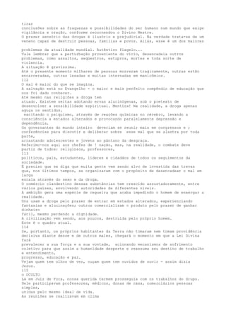 tirar
conclusões sobre as fraquezas e possíbilídades do ser humano num mundo que exige
vigilância e oração, conforme recornendou o Divino Mestre.
O prazer sensório das drogas é ilusório e prejudicíal. Na verdade trata-se de um
veneno capaz de destruir pessoas, famïlias e povos. Aliás, esse ê um dos maiores
problemas da atualídade mundíal. Autêntico flagelo...
Vale lembrar que a perturbação proveniente do vïcío, desencadeia outros
problemas, como assaltos, seqüestros, estupros, mortes e toda sorte de
violencia.
A situação ê gravíssima.
Até o presente momento milhares de pessoas morreram tragicamente, outras estão
encarceradas, outras lesadas e muitas internadas em manicômios.
112
O mal é maior do que se imagina.
A salvação está no Evangelho - o maior e mais perfeito compêndio de educação que
nos foi dado conhecer.
Até mesmo nas religiôes a droga tem
atuado. Existem seitas adotando ervas alucinógenas, sob o pretexto de
desenvolver a sensibilidade espiritual. Mentira! Na realidade, a droga apenas
aguça os sentidos,
excitando o psiquismo, através de reações químicas no cérebro, levando a
consciência a estados alterados e provocando paralelamente depressão e
dependência.
Os governantes do mundo inteiro deveriam se reunir mais em congressos e ;
conferências para discutir e deliberar sobre esse mal que se alastra por toda
parte,
arrastando adolescentes e jovens ao pântano da desgraça.
Referimo-nos aqui aos chefes de ! nação, mas, na realidade, o combate deve
partir de todos: religiosos, professores,
113
políticos, pais, estudantes, líderes e cidadãos de todos os seguimentos da
sociedade.
É preciso que se diga que muita gente vem sendo alvo de investida das trevas
que, nos últimos tempos, se organizaram com o propósito de desencadear o mal em
larga
escala através do sexo e da droga.
O comércio clandestino dessas substâncias tem crescido assustadoramente, entre
vários países, envolvendo autoridades de diferentes níveis.
A ambição gera uma espécie de cegueira que acaba impedindo o homem de enxergar a
realidade.
Uns usam a droga pelo prazer de entrar em estados alterados, experienciando
fantasias e alucinações; outros comercializam o produto pelo prazer de ganhar
dinheiro
fácil, mesmo perdendo a dignidade.
A civilização vem sendo, aos poucos, destruída pelo próprio homem.
Este é o quadro atual.
114
Se, portanto, os próprios habitantes da Terra não tomaram nem tomam providência
decisiva diante desse e de outros males, chegará o momento em que a Lei Divina
fará
prevalecer a sua força e a sua vontade, acionando mecanismos de sofrimento
coletivo para que assim a humanidade desperte e reassuma seu destino de trabalho
e entendimento,
progresso, educação e paz.
Vejam quem tem olhos de ver, ouçam quem tem ouvidos de ouvir - assim dizia
Jesus.
i15
o OCULTO
Lá em Juiz de Fora, nossa querida Carmem prosseguia com os trabalhos do Grupo.
Dele participavam professores, mëdicos, donas de casa, comerciários pessoas
simples,
unidas pelo mesmo ideal de vida.
As reuniões se realïzavam em clima
 