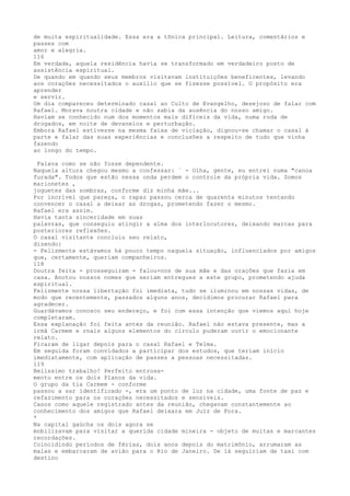 de muita espiritualidade. Essa era a tõníca principal. Leitura, comentãrios e
passes com
amor e alegria.
116
Em verdade, aquela residência havia se transformado em verdadeiro posto de
assistência espiritual.
De quando em quando seus membros visitavam instituiçôes beneficentes, levando
aos corações necessitados o auxílio que se fizesse possível. O propósito era
aprender
e servir.
Um dia compareceu determinado casal ao Culto de Evangelho, desejoso de falar com
Rafael. Morava noutra cidade e não sabia da ausência do nosso amigo.
Haviam se conhecido num dos momentos mais difíceis da vida, numa roda de
drogados, em noite de devaneios e perturbação.
Embora Rafael estivesse na mesma faixa de viciação, dignou-se chamar o casal à
parte e falar das suas experiências e conclusões a respeito de tudo que vinha
fazendo
ao longo do tempo.
Falava como se não fosse dependente.
Naquela altura chegou mesmo a confessar: ` - Olha, gente, eu entrei numa "canoa
furada". Todos que estão nessa onda perdem o controle da própria vida. Somos
marionetes ,
joguetes das sombras, conforme diz minha mãe...
Por incrível que pareça, o rapaz passou cerca de quarenta minutos tentando
convencer o casal a deixar as drogas, prometendo fazer o mesmo.
Rafael era assim.
Havia tanta sinceridade em suas
palavras, que conseguiu atingir a alma dos interlocutores, deixando marcas para
posteriores reflexões.
O casal visitante concluiu seu relato,
dizendo:
- Felizmente estávamos há pouco tempo naquela situação, influenciados por amigos
que, certamente, queríam companheiros.
118
Doutra feita - prosseguiram - falou-nos de sua mâe e das oraçôes que fazia em
casa. Anotou nossos nomes que seriam entregues a este grupo, prometendo ajuda
espiritual.
Felizmente nossa libertação foi imediata, tudo se iluminou em nossas vidas, de
modo que recentemente, passados alguns anos, decidimos procurar Rafael para
agradecer.
Guardávamos conosco seu endereço, e foi com essa intenção que viemos aquí hoje
completaram.
Essa explanação foi feita antes da reunião. Rafael não estava presente, mas a
irmã Carmem e rnais alguns elementos do círculo puderam ouvir o emocionante
relato.
Ficaram de ligar depois para o casal Rafael e Telma.
Em seguida foram convidados a participar dos estudos, que teriam início
imediatamente, com aplícação de passes a pessoas necessitadas.
119
Belíssimo trabalho! Perfeito entrosa-
mento entre os dois Planos da vida.
O grupo da tia Carmem - conforme
passou a sar identificado -, era um ponto de luz na cidade, uma fonte de paz e
refazimento para os corações necessitados e sensíveis.
Casos como aquele registrado antes da reunião, chegavam constantemente ao
conhecimento dos amigos que Rafael deixara em Juïz de Fora.
*
Na capital gaúcha os dois agora se
mobilizavam para vísitar a querída cidade mineira - objeto de muitas e marcantes
recordações.
Coincidindo perïodos de férias, dois anos depois do matrimônio, arrumaram as
malas e embarcaram de avião para o Rio de Janeiro. De lá seguiriam de taxi com
destino
 