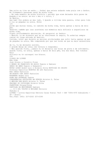 Uma noite eu tive um sanho... Sonhei que estava andando numa praia com o Senhor.
No firmamento passavam cenas de minha vida.
, Em cada momento de minha história ; percebi que eram deixados dois pares de
pegada.s na areia: um era o meu e o outro, ï
do Mestre.
Que bam! Ele andava ao meu lado. I Quando a ríltima cena passou, olhei para trás
e via as pegadas na areia. Notei
125
porém que muitas vezes, no caminho da minha vida, havia apenas a marca de dois
pés.
Observei também que ísso aconteceu nos momentos mais difíceis e angustiosos da
minha vida,
Fiquei profundamente aborrecido. Aï perguntei ao Senhor:
- Mestre, tu me disseste que se eu resolvesse te seguir, Tu andarias sempre
comigo na longa estrada do destino.
Contudo, notei que durante as maiores atribulaçães que sofri havia apenas um par
de pegadas na areia. Não compreendo por que nas horas em que eu mais necessitava
de ti, tu me deixaste sozinho.
O grande Amigo me olhou com ternura e respondeu:
- Meu querido filho, ,jamais eu te deixaria nas horas de prova e de sofrimento.
Quando viste, na areia, apenas a marca de dois pês, era dos meus. Nos trechos
mais
dificeis eu te carreguei nos bracos.
126
LivROS DA LlVREE
BOA VIDA
José Grosso e Cornëlio Fires
O MUNDO DE FRANCISCO DE ASSIS Tagore e Damíano
GRÃOS DE AMOR Tagore e Romanelli
NOVAS LUZES André Luiz e Hilário Silva NOTÍCIAS DO CRISTO
Diversos Espiritos MINUTOS DE LUZ Pastoríno
BOA IDÉIA Pastorino
UM MINUTO COM JESUS Pastorino
EXPANSÃO André Luiz
ALÉM DAS ESTRELAS Tagore
CONFERÊNCIAS ESPÍRITAS NA EUROPA Ariston S. Teles
O MÉDIUM DOM BOSCO Ariston S. Teles
PÁGINAS DO COTIDIANO Hilário Silva
PLENTTUDE Chiang-Ching
CARTILHA DA MEDIUMDADE Damiano
... E O SOL VOLTOU A BRILHAR Petrucio
Pedidos ã
LIVREE - Livros Espíritas Editora Caixa Postal 7610 - CEP 73001-970 Sobradinho -
DF - Brasil
Tel./Fax: (061) 327-2202 327-2290
 