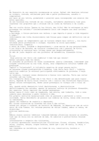 i
Em fevereiro do ano seguinte recomeçaram as aulas. Rafael não desejava retornar
ao colégio, contudo, estimulado pela mâe e pelos professores, assumiu o
compromisso
por mais um ano letivo, prometendo o possível para corresponder aos anseios dos
entes queridos.
Se não houvesse boa vontade em seu coração, certamente abandonaria tudo para
ingressar nos grupinhos que o atraíam com as luzes da fantasia e da ilusão.
s
Uma voz oculta dizia: "pensa no teu futuro, meu filho! Não te entregues ao mal;
prossegue nos estudos." Concomitantemente outro som chegava aos seus ouvidos:
"Aproveíta
a macidade, o futura pertence aos velhos; o que ímporta é gozar a vida enquanto
é tempo."
Infelizmente não tinha discernimento nem forças para romper em defínitivo com as
sombras.
Rafael, apesar do temperamento que se tornava sempre mais difïcil , era muito
estimado pelos professores e colegas. Guardava na alina qualidades
indiscutïveis. Simpatia
e senso de humor, bondade e desprendimento - eram marcas de sua personalídade.
O uso diário da maconha, em contatos clandestinos com o pessoal de Elvis,
alteravalhe as energias mais ïntimas quase que despercebidamente.
No mês de junho daquele ano seu professor de matemática, Alexandre Silva,
í
05.txt
Algo precisa ser feito com urgência! O bem tem que vencer!
Rafael estudava cada vez menos.
As atenções do professor ãs vezes incomodavam. Queria líberdade, liberdade! Que
ninguém interferisse na sua vida. Aliás, seus companheiros noturnos também lhe
prestavam
"apOio" e "orientação". A influência negativa do grupo pesava muito.
Se hauvesse alguma predisposíção à mudança, tuda seria mais fácil , todavia,
espírítos sombrios já estavarn participando efetivamente do processa. O moça
teria que
se levantar, transpor esses obstáculos e buscar novo caminha. Teria que cartar
relações cam sua turma.
Urn transporte dessa ardem nãa é tão fácil e uma determinação que para lograr
êxito, depende de muita força interior com o auxílio dos Protetores Espirituais.
Rafael estava enfraquecído, mesmo assim prOsseguiu no Colégio até o final do
26
ano, quando então demonstrou total desïnteresse, e desvinculou-se
definitivamente dos estudos, apesar do paternal esforço do professor Alexandre.
Ano seguinte. Novos impulsos nas sendas pedregosas.
Rafael agora ê visto camo um vagabundo, sem escola, sem trabalho, índo a casa
somente para descansar e pedir dinheiro à mãe.
Ele próprío sentía-se marginalízado como se passasse a pertencer a outra
sociedade. Havia descoberto um paraíso nas sombras da noite, nessa onda colorida
ia caminhando,
apesar dos momentos de angústia e depressão,
Mil coisas aconteciam na sucessão dos ãias e das noites.
Levado por amigos a conhecer um terreíro de Umbanda, lá deparou-se cam um outro
setor da vida humana. Ali estavam pessoas de vãrias idades, ambos os sexos, em
dívertidas
práticas medíúnicas.
27
Embora alguns cavalos {médiuns) tomassem bebídas aÍcoálicas durante as sessões,
tudo que se dizia era na sentido do bem. Os caboclos e pretos-velhos falavam
coisas
interessantes a respeito dos visitantes,
O recinto apresentava características folclóricas: flores, altares, bandeirolas,
velas, íncenso, danças, roupas brancas, sendo que o pai de santo, ou seja, o
babalorixcí
que comandava as cerimônias, era homem de cor, comunicativo, bondoso e
cativante.
 