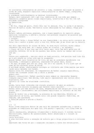 Os vísitantes limítavam-se em assistír a tuda, recebendo aplícação de passes à
rnoda da casa, enquanto espíritos comunicavarn-se ao mesmo tempo, rodopiando,
conversando
e atendendo indivídualmente as pessoas interessadas.
Rafael, meio assustado coM o que vía, lembrou-se de sua rnâe que sempre
demonstrou símpatia pelas coisas espirituais, levantou-se e foi Ver com urA
entidade incOrporada
no babalorixá.
28 ~
- Mô fio, chega pá perto. Preto Véio vai te abençoá. Óia, tu ainda é um menino.
Percisa de muntia ajuda. Tem muntia coisa imbaraçada na tua cabeça. Chega prá
cá,
mô fio.
Rafael, embora estivesse perplexo, com o toque magnético do espírito amigo,
sentiu-se tranqüilo, e pôs-se a escutar com profundo respeito as paiavras que
lhe balsamizavarn
o coração.
- Seu Preto Velho - disse Rafael na sua ingenuidade - eu estou muito contente em
falar com o senhor e poder ouvir a sua voz. Mínha mãe já me disse que eu deveria
dar mais importância às coisas de Deus. Eu ando muito confuso, minha cabeça
realmente não está bem. Se o senhor puder me orientar , eu agradeço.
- Claro, mô fio! É pra isso que nóis tarno aqui. Hoje tem mais gente pra sê
atendido, entonce, vô te dá uns passes, mas antes, anota na cabeça uma coisa:
ocê não
29
nasceu pra vagabundá , nem pra cherá ne fumá porcaria. Ocê percisa rezá todo dia
qu é pra afastá as coisa ruim que te acompanha.
Quando Rafael quis levantar-se do toco, em que se acomodava agradecendo com
humildade, o mensageiro generoso, segurando-lhe pelas mãos, disse:
- Tá aqui um papel que ocê vai levá, vai lê e vai guardá. É u'a lição que um
home um dia escreveu antes de morrê.
A entidade amiga, imediatamente entregou ao visitante uma linda página que mais
tarde seria deixada com Carmem.
Aquela noite foi diferente. Os companheiros de Rafael naquela experiência,
talvez não tivessem levado tão a sério a sessão
quanto ele.
Momento inesquecível. Rafael guardaria para sempre as impressôes daquele
trabalho espiritual. Sem dúvida, tudo aquilo representava uma cultura afro-
brasileira, sem
refletir as luzes da atualidade científica,
30
porëm, havia boas intenções com elevado propósíto de amor ao próxímo.
O que estaria escrito na página que mereceu tanto carinho?
Rafael achou por bem dorrnir em casa, despedindo-se dos amigos por volta das 24
horas, após o encerramento das atividades espirituais no terreiro de Pai Asa
Branca.
Antes de dormir leu a mensagem, na presença de sua mãezinha. Relatou as
experiências da noite, que Carmem ouviu com grande respeito. Pediu-lhe, em
seguida, que guardasse
a referida página e pôs-se a dormir.
31
u~v ~r
Nosso jovem respirava dentro de uma teia de vibraçôes antagônicas, e assim o
problema se complicava dia após dia. Ora perdia o apetite,~ ora tinha fome de
leão.
Lábios ressequidos, pálpebras intumescidas e dormia pouco. O sistema nervoso
descontrolado, ímpetos de agressividade, mente obnubilada e o coração já
assinalava
certa disritmia.
A alma oscilava entre a sensação de euforia que a droga proporciona e a dolorosa
32
depressão das horas em que o organismo reclamava a falta dos estimulantes.
 