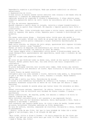 Dependéncia orgánica e psicOlógíca. Nada que pudesse substituir as efeitos
sensacionais
e degenerativos do vício.
A essa altura jâ estava usando outros aditivos como cocaína e até mesmo cOla de
sapateirO. O trabalho de adaptação,superação e
reposição químicá do organísmo é íntenso e desgastante. O cOrpo absorve esses
elementos agressivOs dentro de certo límite de resistência até um dia. Ninguém
viola
as leis da natureza ímpunernente.
QuandO começava a sentir dores no coração, recorria a algum tranqüilizante e
ficava trés ou quatro dias liberadO. Em seguida o impulso parecia mais forte e
irresistível.
Elvis, seu lïder, tïnha orientação para esses e outros casos, exercendo cantrole
sobre os rapazes, dos quais, aliás, dependia para o cansumo e distribuição dos
produtos.
33
Ele mesmo usava pouca droga. . Precisava estar lúcido para não perder o
domínio da situação. Afinal era chefe de um grupo que não podia ser dispersado.
No ateliê ou noutros pontos começaram a surgir diferentes manifestaçôes de
comportamento.
Numa certa ocasião, na chácara de outro amigo, apareceram dois rapazes viciados
que moravam juntos...eram "casados".
Rafael já havia se deparado com homossexuais por várias vezes, contudo, ainda
não tinha visto situação tão exótica um casal de homens.
O mal quase sempre atrai e desencadeia outros males. A promiscuidade nasce de
algum desequih'brio aparentemente sem importância, assim como o incêndio de uma
floresta
póde ter origem numa pequenina chama.
34
Na noite em que dormiram todos na mesma casa, sendo um dos quartos ocupado pelo
"casal", Rafael passou muito mal. Sua alma entrou num vazio insuportável e a
consciência
ardia que nem fogo.
Em plena madrugada resolveu sair sozinho pelo campo. Onde surgiu uma cancela
aberta ele entrou até descobrir um riacho. Água cristalina a refletir as últimas
estrelas.
O vento fresco da manhã constituia
refrigério para sua alma cansada e triste. Sentou-se numa pedra, e, mergulhando
os pés e as mãos na água, lavou o rosto. Acalmou o coração. Nesse momento
lembrou-se
de sua mãe e sentiu sua falta. Recordou-se da morada
e trouxe à tela mnemônica recordações da infância e do Colégio. A figura do
professor Alexandre surgiu-lhe na mente de tal forma que lhe abalou o campo
emocional
e teve íntima saudade do grande amigo que tantas vezes lhe estendera as mãos.
35
Rafael continuava sentado, impassïvel. De súbita, levantau os olhos e viu a sol
nascendo par trâs do horizonte azul bordado de nuvens rosadas. O quadra
manifestava
beleza indescritïvel. Em seguida, porêm, ele abaixou a cabeça e se mirou no
espelho lïmpido das âguas.
Havia dolorosO contraste entre o sol nascente e sua expressão facial.
- Meu Deus, este sou eu? Envelheci bastante. Estou desfigurado e feio. Perdi o
respeito a mim mesmo - refletia.
Vale assegurar que naquela mesma hora, às cinco e meia da manhã, Carmem estava
em prece, projetando vibrações amOrosas aa filho desgarrado.
Na sala de costura, sazinha, segurando um crucífixo, dirigia-se a Jesus, dizendo
em pensamentO;
- Senhor, cuida de meu filho. Sei que tu tens piedade de todas nós e estás
sempre a nas proteger, mas, ê um coração de mãe que
37
Mais tarde, voltou e disse à Carmem: - Eu havia esquecido de lhe dizer que
conheci uma mãe que talvez sofra mais que você. É a mâe da Telma - Concluiu.
- Quem é Telma, meu filho?
 