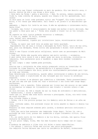 - É uma jóia que fiquei conhecendo no meio da gandaia. Ela tem dezoito anos, é
bonita, gostou de mim e usa droga a dois anos.
- Fale mais da Telma - pediu a genitora. - Bem. Eu estava, semana passada, no
Clube X, numa rodinha de amigos, quando ela chegou e me foi apresentada. Dali
saímos
os dois para um local onde podíamos curtir uma "viagem". Ela tinha cocaína no
bolso, e foi nessa que embarcamos. Dali fomos a um jardim e lá descobrimos que
nos
amávamos. : Depois fui levá-la em casa. A mâe me agradeceu e conversamos muito.
Gente fina!
- Cuidado, meu filho! O relacionamento de homem com mulher é muito delicado. Mas
vou pedir a Deus para que a ' Telma seja alguém a trazer luz ao teu coração. .
38
De repente as dois juntos poderão encontrar a redenção.
- É isso aí, mamãe! Tô feliz. Dizendo
isso, Rafael saiu apressado.
Os dois toxicomanos, ligados por rnisteríosos laços, encontraram-se várias
vezes.
- Telma, eu quero que vacê veja um poema que tenho guardado.
Rapidamente fai em casa e trouxe a mensagem da Preto Velho. Leu-a em vaz alta,
mas, para sua decepção, Telma soltou uma gargalhada e disse: você acredíta
nisso?
Jesus é uma figura criada pelos relígiosos, assím como as personagens do Walt
Disney.
- Tudo bem! Minha mâe guarda esta página cam muito carinho. - arrematou.
O amor entre dois seres ê com a água: pode ser pura ou poluída, cristalina ou
lamacenta. Para permanecer pura e saudável a água deve receber tratamento
especial
em vaso limpo; o amar também pede proteçâa,
39
precisa que o recípiente da alma esteja preparado contra as investidas da
viciação do ciúme doentio, da maledicência e d agressividade.
Bonito o relacíonamento dos dois, porém era constantemente perturbado pelo tipo
de vida que levavam.
Numa determinada circunstância, quando ambos conversavam à sombra de uma árvore,
Telma quis saber o significado de uma tatuagem que ele trazia no antebraço
esquerdo.
- Eu já te disse: é um pássaro que simboliza a liberdade. Tenho pressentimento
de que sou uma ave que ainda vai voar e encontrar o seu ninho bem longe daqui
esclareceu.
Liberdade - eis a questão. Todos anseiam ser livres mas são poucos os que sabem
se movimentar no espaço do livrearbítrio sem invadir o terreno alheio e sem
violar
as leis divinas. Aí vem a reação da Lei na forma de sofrimento e deficiéncias.
- Rafaelzinho, - disse a namorada
tenho que ir. Minha mâe anda muito nervosa e preocupada. Aliás, ela está vindo
em nossa direção.
Dona Yolanda chegou e disse:
- Telma, vim à tua procura porque teu tio Amâncio está de férias e se acha em
nossa
casa, conforme sabes. Ele pretende viajar de volta amanhã ou depois e deseja tua
companhia.
Enquanto as duas seguiam andando pelo jardim, a bondosa genitora continuava o
assunto:
- Acho que seria bom passares uma temporada longe daqui. Talvez lá, com a
proteção de teus tios, possas ser submetida a algum tratamento clínico. Que
pensas?
- É...eu gosto muito do tio Amâncio e da tia Anita, contudo, não queria ficar
distante do Rafaelzínho.
- É por pouco tempo, filha. Não faz bem ficarmos muito tempo num só lugar.
41
A mudança de ambiente e clima traz nov ãnimo e navas experíências.
- Vou pensar - cancluiu Telma sem ocultar uma certa preocupação.
Dia seguinte Telrna deixava uma carta na residência de Rafael, ernbarcando
 