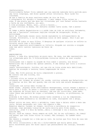 imedïatarnente.
Posteriormente Rafael ficou sabendo que sua querida namorada havia partida para
uma terra longínqua, sem dizer quando afinal retornaría. Mais tarde foi
informado
de que a família da moça resolvera mudar de Juíz de Fora.
O rarnpimenta foí abrupto e inesperado. 4 amor sempre finca raízes na .
alma. E uma planta que nãa deve ser violentada; por isso Rafael sofreu bastante
a falta de sua confídente, seu amor.
A vida prossegue. Meses, anas...altos e baixos...
O rapaz continua na mesma, não obstante receber tanta ajuda. Cam a passar
42
do tempo a mente desgastava-se e a saúde como um todo se esvíolava lentamente,
sem que o "paciente" rsvelasse legítima vontade de recuperação. Aliás, a
dificuldade
maïor de libertação nesses casos reside exatamente no enfraquecímento da
vontade. Entretanto, a luz da esperança nunca se deve apagar. Deus é pai que
determina a
evolução de todos os seus filhos. A desgraça de qualquer criatura se reflete no
Universo assim como a felïcidade
de alguém repercute positivamente no Infinito. Ninguém caí sozinho e ninguém
sobe sem abrir rastros luminosos em favor de
todos.
43
REMINISENCIAS
Rafael, a cada dia, mergulhava um pouco mais. Em casa, sua mãe representava uma
luz alimentada pela fé. O filho-problema tornou-se objeto de suas orações
díárias.
Conversando com o esposo ou alguém de fora sobre o assunto, ela dizia:
Rafaelzinho não é pessoa má; apenas adoeceu. É uma doença que torna a criatura
incapaz de
reagir favoravelmente. Sozinho, sei que ele se torna ainda mais debilitado.
Debaixo de acusação e censura, busca compensação de outra
44
forma. Meu filho precisa de muita compreensão e preces.
Em contato com uma vizinha, ela
comentou:
- Silvano virou as costas ao filho,
afirmando ser incapaz de ajudar; eu, porém, continuo achando que Rafaelzinho vai
se libertar um dia. Não sei quando, mas ele não está nem estará desamparado.
Tenho
conversado com outras mães vítimas do
mesmo drama. .Algumas estão efetivamente desesperadas, outras chegam a desejar a
morte para o filho. Eu penso o contrário: esses rapazes caíram em armadilhas e,
não dispondo de forças para se reerguer, têm que ser socorridos. Quem sabe,
todos temos uma parcela de culpa: a sociedade, o Governo, os professores, os
pais. O
problema é de todos. Em minhas preces tenho recebido a luz da compreensão.
Enquanto Carmem permanecia na residência ao lado, dialogando com a amiga,
45
Rafael entrou em casa, abriu a geladeira, tomou água e deixou sobre a mesa uma
carta. Estava apressado, por isso, não esperou a mãe.
Momentos depois, Carmem, ao chegar, verificou a existência do respectivo
envelope. Logo percebeu tratar-se de carta escrita pelo filho amado.
Sentou-se...eram 9 e meia da manhã...Abriu o envelope e leu a missiva. Minha
querida mãe,
beijos. Você me comove. Penso sempre em você. Sei do seu sofrimento. No começo
até pensei que tudo fosse voltar ao normal. Não consegui. Eu também tenho
sofrido.
Não desejo a ninguém ter a vida que eu levo. As noites que fico fora de casa são
mais tristes.
Não estou inconsciente e não sou o filho-rebelde que muita gente acha.
Estou escrevendo para lhe dizer aquilo que pessoalmente não consigo, entende?
Sou
 