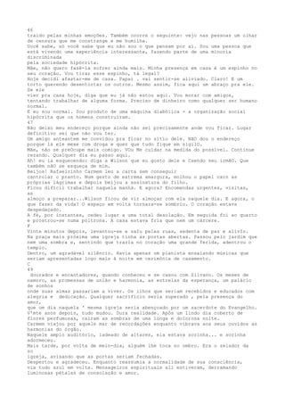46
traido pelas minhas emoções. Também ocorre o seguinte: vejo nas pessoas um olhar
de censura que me constrange e me humilha.
Uocê sabe, só você sabe que eu não sou o que pensam por aí. Sou uma pessoa que
está vivendo uma experiência interessante, fazendo parte de uma minoria
discrímínada
pela sociedade hipócrita.
Mãe, não quero fazê-la sofrer ainda mais. Minha presença em casa é um espinho no
seu coração. Vou tirar esse espinho, tá legal?
Hoje decidi afastar-me de casa. Papai . vai sentir-se aliviado. Claro! E um
torto querendo desentortar os outros. Mesmo assim, fica aqui um abraço pra ele.
Se ele
vier pra casa hoje, diga que eu já não estou aqui. Vou morar com amigos,
tentando trabalhar de alguma forma. Preciso de dinheiro como qualquer ser humano
normal.
E eu sou normal. Sou produto de uma máquina diabólica - a organização social
hipócrita que os homens construíram.
47
Não deixo meu endereço porque ainda não sei precísamente ande vou ficar. Lugar
definitivo sei que não vou ter.
Um amigo anteantem me convidou pra fïcar no sítïo dele. NãO dou o endereço
porque lá ele mexe com droga e quer que tudo fique em sigilO.
Mãe, não se preOcupe mais comigo. VOu Me cuídar na medida do possível. Continue
rezando. Qualquer dïa eu passo aqui.
Ah! eu ia esquecendo: diga a Wilson que eu gosto dele e Csendo seu irmãO. Que
também nãO se esqueça de mim.
Beijos! Rafaelzinho Carmem leu a carta sem conseguir
cantrolar o pranto. Num gesto de extrema amargura, molhou o papel carn as
próprias lágrimas e depoís beijou a assínatura do filho.
Fícou dífïcil trabalhar naquela manhá. E agora? Encomendas urgentes, visitas,
as
almoço a preparar...Wilson ficou de vir almoçar com ela naquele dia. E agora, o
que fazer da vída? O espaço em volta tornara-se sombrio. O coração estava
despedaçado.
A fé, por instantes, cedeu lugar a uma total desolação. Em seguida foi ao quarto
e prostrou-se numa poltrona. A casa estava fria que nem um cárcere.
F
Vinte minutos depois, levantou-se e saIu pelas ruas, sedenta de paz e alívIo.
Na praça mais próxima uma igreja tínha as portas abertas. Passou pelo jardim que
nem uma sombra e, sentindo que trazia no coração uma grande ferida, adentrou o
templo.
Dentro, um agradável silêncio. Havia apenas um pianista ensaiando músicas que
seriam apresentadas logo mais â noite em cerimónia de casamento.
C
49
dourados e encantadores, quando conheceu e se casou com Silvano. Os meses de
namoro, as promessas de união e harmonia, as estrelas da esperança, um palácio
de sonhos
onde suas almas passariam a viver. Os ilhos que seriam recebidos e educados com
alegria e dedicação. Qualquer sacrifício seria superado , pela presença do
amor,
que um dia naquela ' mesma ígreja seria abençoado por um sacerdote do Evangelho.
V'mte anos depois, tudo mudou. Dura realidade. Apôs um lindo día coberto de
flores perfumosas, caíram as sombras de uma longa e dolorosa noite.
Carmem viajou por aquele mar de recordaçôes enquanto vibrava aos seus ouvídos as
harmonias do órgão.
Naquele amplo auditório, ladeado de altares, ela estava sozinha... e sozinha
adormeceu.
Mais tarde, por volta de meio-dia, alguém lhe toca no ombro. Era o zelador da
so
igreja, avisando que as portas seriam fechadas.
Despertou e agradeceu. Enquanto reassumia a normalidade de sua consciência,
via tudo azul em volta. Mensageiros espirituais ali estiveram, derramando
luminosas pétalas de consolação e amor.
 
