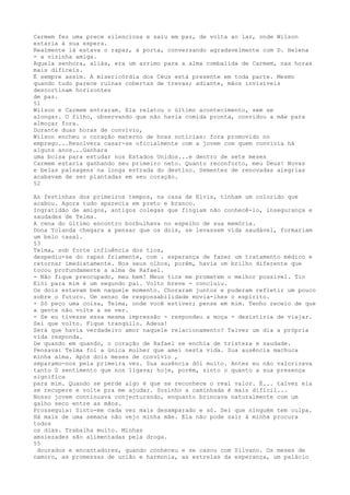 Carmem fez uma prece silenciosa e saiu em paz, de volta ao lar, onde Wilson
estaria à sua espera.
Realmente lá estava o rapaz, à porta, conversando agradavelmente com D. Helena
- a vizinha amiga.
Aquela senhora, aliás, era um arrimo para a alma combalida de Carmem, nas horas
mais difíceis.
É sempre assim. A misericórdia dos Céus está presente em toda parte. Mesmo
quando tudo parece ruínas cobertas de trevas; adiante, mãos invisíveis
descortinam horizontes
de paz.
51
Wilson e Carmem entraram. Ela relatou o último acontecimento, sem se
alongar. O filho, observando que não havia comida pronta, convidou a mãe para
almoçar fora.
Durante duas horas de convívio,
Wilson encheu o coração materno de boas notícias: fora promovido no
emprego...Resolvera casar-se oficialmente com a jovem com quem convivia há
alguns anos...Ganhara
uma bolsa para estudar nos Estados Unidos...e dentro de sete meses
Carmem estaria ganhando seu primeiro neto. Quanto reconforto, meu Deus! Novas
e belas paisagens na longa estrada do destino. Sementes de renovadas alegrias
acabavam de ser plantadas em seu coração.
52
As festinhas dos primeiros tempos, na casa de Elvis, tinham um colorido que
acabou. Agora tudo aparecia em preto e branco.
Ingratidão de amigos, antigos colegas que fingiam não conhecê-lo, insegurança e
saudades de Telma.
A cena do últímo encontro borbulhava no espelho de sua memória.
Dona Yolanda chegara a pensar que os dois, se levassem vida saudável, formariam
um belo casal.
53
Telma, sob forte influência dos tios,
despediu-se do rapaz friamente, com . esperança de fazer um tratamento médico e
retornar imediatamente. Nos seus olhos, porém, havia um brilho diferente que
tocou profundamente a alma de Rafael.
- Não fique preocupado, meu bem! Meus tios me prometem o melhor possível. Tio
Elói para mim é um segundo pai. Volto breve - concluiu.
Os dois estavam bem naquele momento. Choraram juntos e puderam refletir um pouco
sobre o futuro. Um senso de responsabilidade movia-lhes o espírito.
- Só peço uma coisa, Telma, onde você estiver; pense em mim. Tenho receio de que
a gente não volte a se ver.
- Se eu tivesse essa mesma impressão - respondeu a moça - desistiria de viajar.
Sei que volto. Fique tranqüilo. Adeus!
Será que havia verdadeiro amor naquele relacionamento? Talvez um dia a própria
vida responda.
De quando em quando, o coração de Rafael se enchia de tristeza e saudade.
Pensava: Telma foi a única mulher que amei nesta vida. Sua ausência machuca
minha alma. Após dois meses de convívío ,
separamo-nos pela primeira vez. Sua ausência dói muito. Antes eu não valorizava
tanto 0 sentimento que nos ligava; hoje, porém, sinto o quanto a sua presença
signifíca
para mim. Quando se perde algo é que se reconhece o real valor. É... talvez ela
se recupere e volte pra me ajudar. Sozinho a caminhada é mais difícil...
Nosso jovem continuava conjecturando, enquanto brincava naturalmente com um
galho seco entre as mãos.
Prosseguia: Sinto-me cada vez mais desamparado e só. Sei que ninguém tem culpa.
Há mais de uma semana não vejo minha mãe. Ela não pode sair à minha procura
todos
os dias. Trabalha muito. Minhas
amsiezades são alimentadas pela droga.
55
dourados e encantadores, quando conheceu e se casou com Silvano. Os meses de
namoro, as promessas de união e harmonia, as estrelas da esperança, um palácio
 