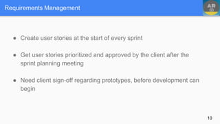Requirements Management
● Create user stories at the start of every sprint
● Get user stories prioritized and approved by the client after the
sprint planning meeting
● Need client sign-off regarding prototypes, before development can
begin
10
 