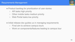 ● Product backlog for prioritization of user stories
○ AR tasks high priority
○ Other mobile tasks medium priority
○ Web Portal tasks low priority
● Initial release doc guides us in managing requirements
○ Final aim to achieve campus tours
○ Work on components/features leading to campus tour
Requirements Management
11
 