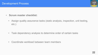 Development Process
• Scrum master checklist:
• Assign quality assurance tasks (static analysis, inspection, unit testing,
etc.)
• Task dependency analysis to determine order of certain tasks
• Coordinate workload between team members
22
 