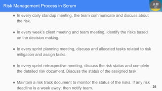 Risk Management Process in Scrum
● In every daily standup meeting, the team communicate and discuss about
the risk.
● In every week’s client meeting and team meeting, identify the risks based
on the decision making.
● In every sprint planning meeting, discuss and allocated tasks related to risk
mitigation and assign tasks
● In every sprint retrospective meeting, discuss the risk status and complete
the detailed risk document. Discuss the status of the assigned task
● Maintain a risk track document to monitor the status of the risks. If any risk
deadline is a week away, then notify team. 25
 