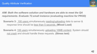 Quality Attribute Verification
AIM: Both the software solution and hardware are able to meet the QA
requirements. Evaluate T2.small instance (evaluating machine for PROD)
Scenario 3: 100 users simultaneously reading/uploading data to server &
response time should be less than 5 seconds. (Mixed Load)
Scenario 4: 100 users simultaneously uploading 10MB content. System should
not crash and should handle these requests. (Stress test)
42
 