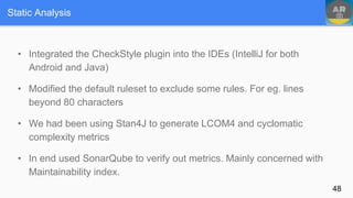 Static Analysis
• Integrated the CheckStyle plugin into the IDEs (IntelliJ for both
Android and Java)
• Modified the default ruleset to exclude some rules. For eg. lines
beyond 80 characters
• We had been using Stan4J to generate LCOM4 and cyclomatic
complexity metrics
• In end used SonarQube to verify out metrics. Mainly concerned with
Maintainability index.
48
 