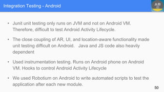 Integration Testing - Android
• Junit unit testing only runs on JVM and not on Android VM.
Therefore, difficult to test Android Activity Lifecycle.
• The close coupling of AR, UI, and location-aware functionality made
unit testing difficult on Android. Java and JS code also heavily
dependent
• Used instrumentation testing. Runs on Android phone on Android
VM. Hooks to control Android Activity Lifecycle
• We used Robotium on Android to write automated scripts to test the
application after each new module.
50
 