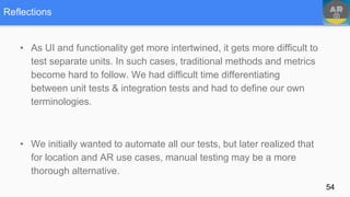 Reflections
• As UI and functionality get more intertwined, it gets more difficult to
test separate units. In such cases, traditional methods and metrics
become hard to follow. We had difficult time differentiating
between unit tests & integration tests and had to define our own
terminologies.
• We initially wanted to automate all our tests, but later realized that
for location and AR use cases, manual testing may be a more
thorough alternative.
54
 