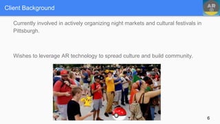 Client Background
Currently involved in actively organizing night markets and cultural festivals in
Pittsburgh.
Wishes to leverage AR technology to spread culture and build community.
6
 