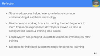• Structured process helped everyone to have common
understanding & establish terminology.
• Used common working hours for training. Helped beginners to
learn from more experienced developers. Saved us time in
configuration issues & training task issues
• Local system setup helped us start development immediately after
training
• Still need for individual custom trainings for personal learning
Reflection
61
 