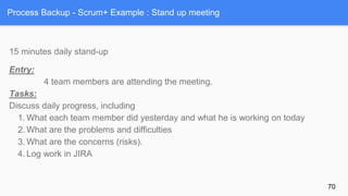 Process Backup - Scrum+ Example : Stand up meeting
15 minutes daily stand-up
Entry:
4 team members are attending the meeting.
Tasks:
Discuss daily progress, including
1. What each team member did yesterday and what he is working on today
2. What are the problems and difficulties
3. What are the concerns (risks).
4. Log work in JIRA
70
 