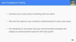 User Acceptance Testing
• Carried out in every demo meeting with the client
• We ask the client to use a feature implemented for each user story
• His feedback is recorded and any recommended changes are
added as enhancement tasks for the next sprint
95
 