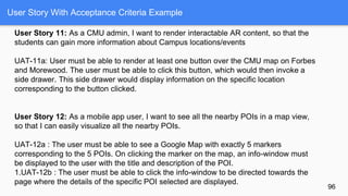 User Story With Acceptance Criteria Example
96
User Story 11: As a CMU admin, I want to render interactable AR content, so that the
students can gain more information about Campus locations/events
UAT-11a: User must be able to render at least one button over the CMU map on Forbes
and Morewood. The user must be able to click this button, which would then invoke a
side drawer. This side drawer would display information on the specific location
corresponding to the button clicked.
User Story 12: As a mobile app user, I want to see all the nearby POIs in a map view,
so that I can easily visualize all the nearby POIs.
UAT-12a : The user must be able to see a Google Map with exactly 5 markers
corresponding to the 5 POIs. On clicking the marker on the map, an info-window must
be displayed to the user with the title and description of the POI.
1.UAT-12b : The user must be able to click the info-window to be directed towards the
page where the details of the specific POI selected are displayed.
 