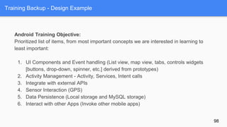 Training Backup - Design Example
Android Training Objective:
Prioritized list of items, from most important concepts we are interested in learning to
least important:
1. UI Components and Event handling (List view, map view, tabs, controls widgets
[buttons, drop-down, spinner, etc.] derived from prototypes)
2. Activity Management - Activity, Services, Intent calls
3. Integrate with external APIs
4. Sensor Interaction (GPS)
5. Data Persistence (Local storage and MySQL storage)
6. Interact with other Apps (Invoke other mobile apps)
98
 