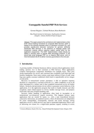 Unstoppable Stateful PHP Web Services

                    German Shegalov1, Gerhard Weikum, Klaus Berberich

                    Max-Planck Institute for Informatics, Saarbruecken, Germany
                         {shegalov. weikum, kberberi}@mpi-inf.mpg.de



          Abstract. This paper presents the architecture and implementation of the
                2                                                               2
          EOS failure-masking framework for composite Web Services. EOS is
          based on the recently proposed notion of interaction contracts (IC), and
          provides exactly-once execution semantics for general, arbitrarily
          distributed Web Services in the presence of message losses and
          component crashes without requiring explicit coding effort by the
                                                2
          application programmer. The EOS implementation masks failures by
          adding a recovery layer to popular Web technology products: (i) the
          server-side script language PHP run on Apache Web server, and (ii)
          Internet browsers like IE to deliver recovery guarantees to the end-user.




1 Introduction

A growing number of Internet businesses deliver mission-critical applications (stock
trading, auctions, etc.) to their customers as Web Services. These applications
comprise heterogeneous components distributed over multiple layers. They pose
strong requirements for service and consistent data availability from both legal and
business standpoints. Since many systems count many millions of lines of code, some
bugs pass quality assurance undetected which leads to unpredictable service outages
at some point.
   Recovery in transactional systems guarantees: i) that an operation sequence
declared as a transaction is executed atomically (i.e., either completely or not at all
when interrupted by a failure) and ii) that completed transactions persist all further
failures. Atomicity and persistence do not suffice to guarantee correct behavior of the
applications. It is the application program that needs to handle timeouts and other
exceptions, retries failed requests to servers, handles message losses, and prepares
itself with a full suite of failure-handling code.
   Incorrect failure handling in applications often leads to incomplete or to
unintentional non-idempotent request executions. This happens because many
applications that are stateful by nature, i.e., with a state remembered between
consecutive interactions, are rendered stateless, where all interactions are independent
for easier manageability. Consequently, timeouts and resent messages among
application servers or Web Services may lead to unintended duplication effects such
as delivering two tickets for a single-ticket purchase request, resulting in severe

1   Current affiliation: Oracle USA, Inc., Oracle Portland Development Center, Oregon, USA
 