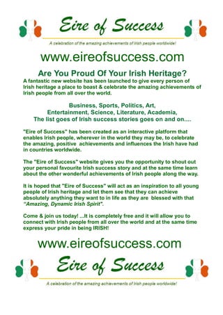 www.eireofsuccess.com
      Are You Proud Of Your Irish Heritage?
A fantastic new website has been launched to give every person of
Irish heritage a place to boast & celebrate the amazing achievements of
Irish people from all over the world.

                 Business, Sports, Politics, Art,
         Entertainment, Science, Literature, Academia,
    The list goes of Irish success stories goes on and on....

"Eire of Success" has been created as an interactive platform that
enables Irish people, wherever in the world they may be, to celebrate
the amazing, positive achievements and influences the Irish have had
in countries worldwide.

The "Eire of Success" website gives you the opportunity to shout out
your personal favourite Irish success story and at the same time learn
about the other wonderful achievements of Irish people along the way.

It is hoped that "Eire of Success" will act as an inspiration to all young
people of Irish heritage and let them see that they can achieve
absolutely anything they want to in life as they are blessed with that
“Amazing, Dynamic Irish Spirit".

Come & join us today! ...It is completely free and it will allow you to
connect with Irish people from all over the world and at the same time
express your pride in being IRISH!


      www.eireofsuccess.com
 