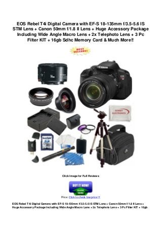 EOS Rebel T4i Digital Camera with EF-S 18-135mm f/3.5-5.6 IS
STM Lens + Canon 50mm f/1.8 II Lens + Huge Accessory Package
Including Wide Angle Macro Lens + 2x Telephoto Lens + 3 Pc
Filter KIT + 16gb Sdhc Memory Card & Much More!!
Click Image for Full Reviews
Price: Click to check low price !!!
EOS Rebel T4i Digital Camera with EF-S 18-135mm f/3.5-5.6 IS STM Lens + Canon 50mm f/1.8 II Lens +
Huge Accessory Package Including Wide Angle Macro Lens + 2x Telephoto Lens + 3 Pc Filter KIT + 16gb
 