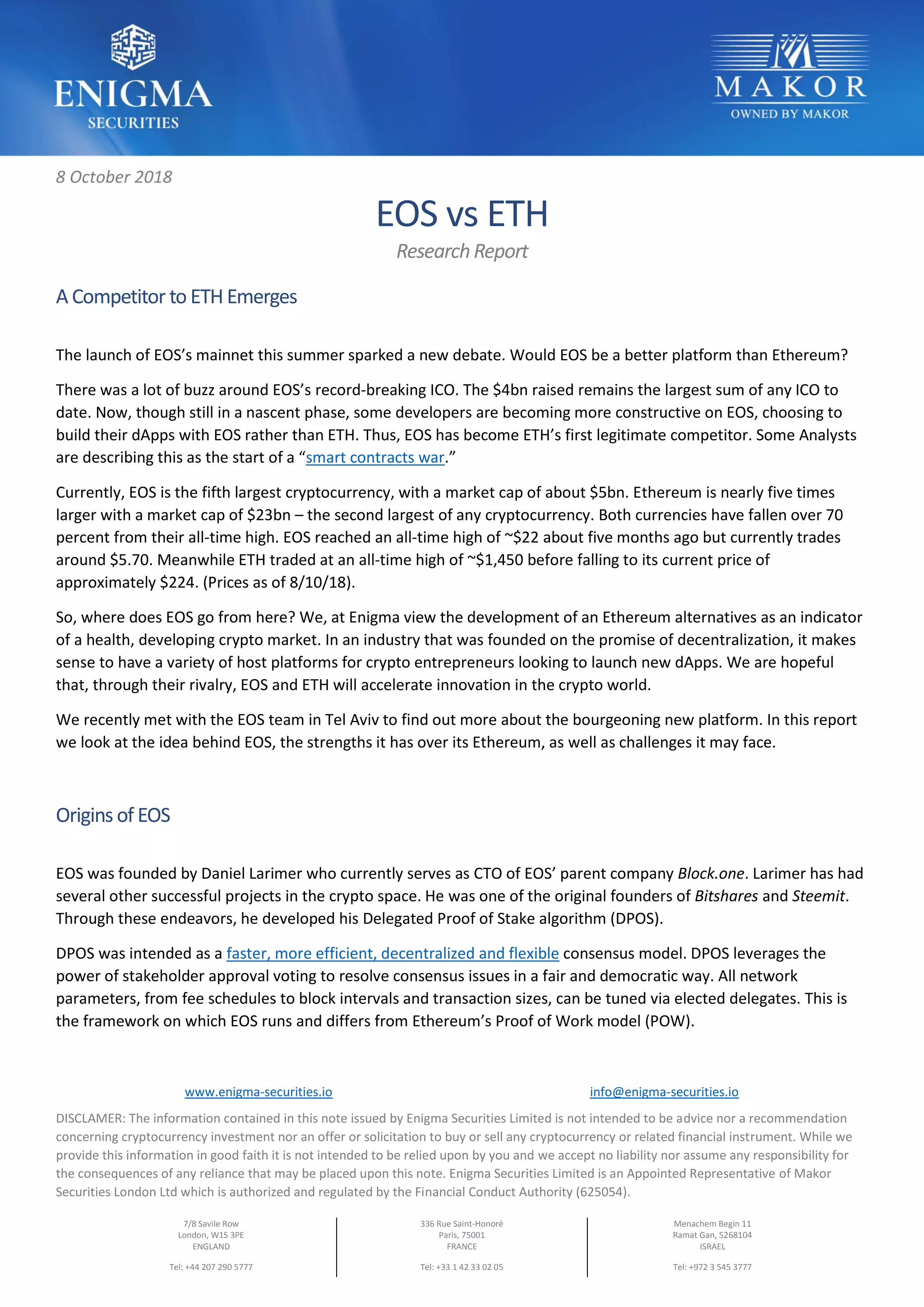 www.enigma-securities.io info@enigma-securities.io
DISCLAMER: The information contained in this note issued by Enigma Securities Limited is not intended to be advice nor a recommendation
concerning cryptocurrency investment nor an offer or solicitation to buy or sell any cryptocurrency or related financial instrument. While we
provide this information in good faith it is not intended to be relied upon by you and we accept no liability nor assume any responsibility for
the consequences of any reliance that may be placed upon this note. Enigma Securities Limited is an Appointed Representative of Makor
Securities London Ltd which is authorized and regulated by the Financial Conduct Authority (625054).
7/8 Savile Row
London, W1S 3PE
ENGLAND
Tel: +44 207 290 5777
336 Rue Saint-Honoré
Paris, 75001
FRANCE
Tel: +33 1 42 33 02 05
Menachem Begin 11
Ramat Gan, 5268104
ISRAEL
Tel: +972 3 545 3777
8 October 2018
EOS vs ETH
Research Report
A Competitor to ETH Emerges
The launch of EOS’s mainnet this summer sparked a new debate. Would EOS be a better platform than Ethereum?
There was a lot of buzz around EOS’s record-breaking ICO. The $4bn raised remains the largest sum of any ICO to
date. Now, though still in a nascent phase, some developers are becoming more constructive on EOS, choosing to
build their dApps with EOS rather than ETH. Thus, EOS has become ETH’s first legitimate competitor. Some Analysts
are describing this as the start of a “smart contracts war.”
Currently, EOS is the fifth largest cryptocurrency, with a market cap of about $5bn. Ethereum is nearly five times
larger with a market cap of $23bn – the second largest of any cryptocurrency. Both currencies have fallen over 70
percent from their all-time high. EOS reached an all-time high of ~$22 about five months ago but currently trades
around $5.70. Meanwhile ETH traded at an all-time high of ~$1,450 before falling to its current price of
approximately $224. (Prices as of 8/10/18).
So, where does EOS go from here? We, at Enigma view the development of an Ethereum alternatives as an indicator
of a health, developing crypto market. In an industry that was founded on the promise of decentralization, it makes
sense to have a variety of host platforms for crypto entrepreneurs looking to launch new dApps. We are hopeful
that, through their rivalry, EOS and ETH will accelerate innovation in the crypto world.
We recently met with the EOS team in Tel Aviv to find out more about the bourgeoning new platform. In this report
we look at the idea behind EOS, the strengths it has over its Ethereum, as well as challenges it may face.
Origins of EOS
EOS was founded by Daniel Larimer who currently serves as CTO of EOS’ parent company Block.one. Larimer has had
several other successful projects in the crypto space. He was one of the original founders of Bitshares and Steemit.
Through these endeavors, he developed his Delegated Proof of Stake algorithm (DPOS).
DPOS was intended as a faster, more efficient, decentralized and flexible consensus model. DPOS leverages the
power of stakeholder approval voting to resolve consensus issues in a fair and democratic way. All network
parameters, from fee schedules to block intervals and transaction sizes, can be tuned via elected delegates. This is
the framework on which EOS runs and differs from Ethereum’s Proof of Work model (POW).
 