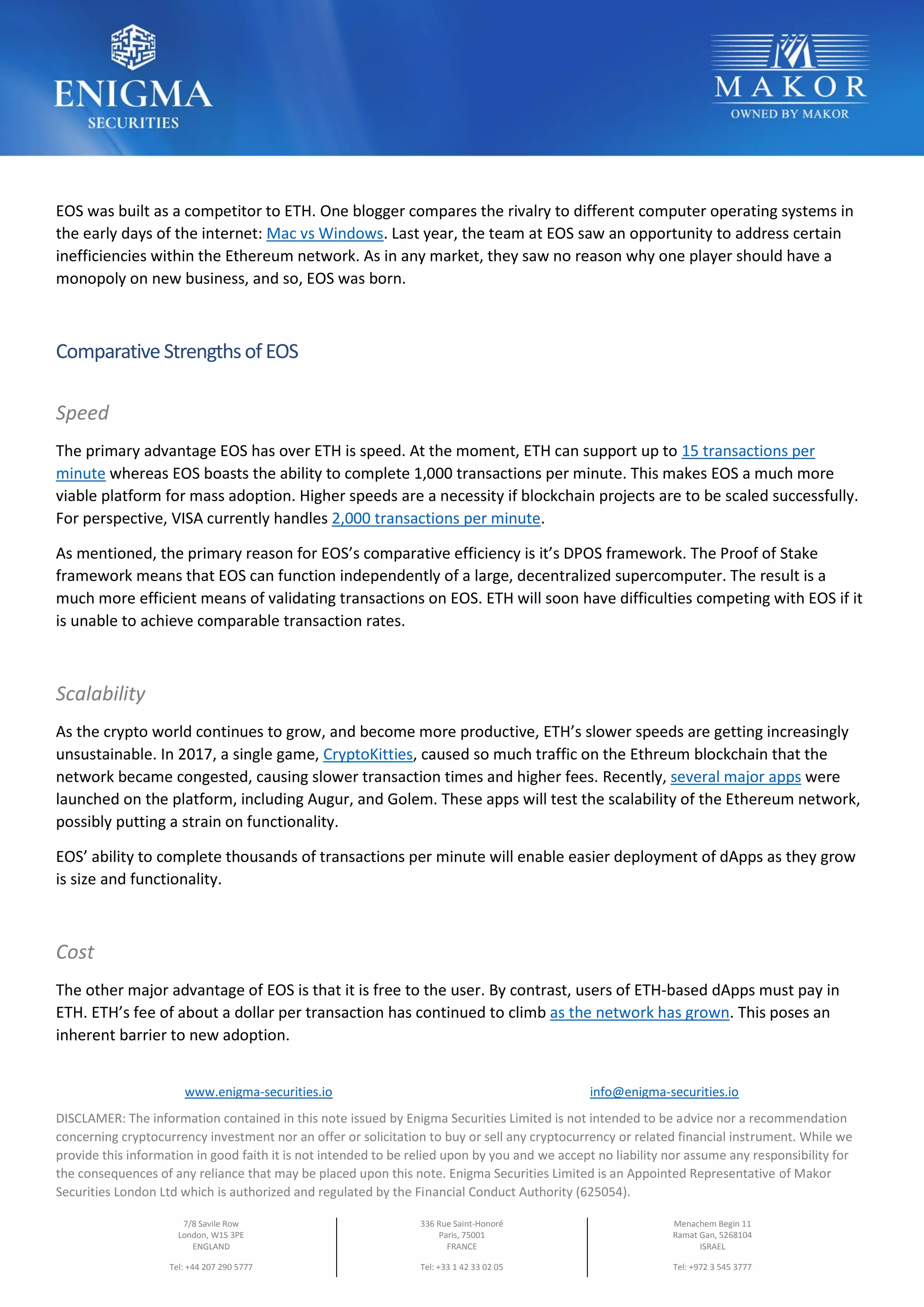 www.enigma-securities.io info@enigma-securities.io
DISCLAMER: The information contained in this note issued by Enigma Securities Limited is not intended to be advice nor a recommendation
concerning cryptocurrency investment nor an offer or solicitation to buy or sell any cryptocurrency or related financial instrument. While we
provide this information in good faith it is not intended to be relied upon by you and we accept no liability nor assume any responsibility for
the consequences of any reliance that may be placed upon this note. Enigma Securities Limited is an Appointed Representative of Makor
Securities London Ltd which is authorized and regulated by the Financial Conduct Authority (625054).
7/8 Savile Row
London, W1S 3PE
ENGLAND
Tel: +44 207 290 5777
336 Rue Saint-Honoré
Paris, 75001
FRANCE
Tel: +33 1 42 33 02 05
Menachem Begin 11
Ramat Gan, 5268104
ISRAEL
Tel: +972 3 545 3777
EOS was built as a competitor to ETH. One blogger compares the rivalry to different computer operating systems in
the early days of the internet: Mac vs Windows. Last year, the team at EOS saw an opportunity to address certain
inefficiencies within the Ethereum network. As in any market, they saw no reason why one player should have a
monopoly on new business, and so, EOS was born.
Comparative Strengthsof EOS
Speed
The primary advantage EOS has over ETH is speed. At the moment, ETH can support up to 15 transactions per
minute whereas EOS boasts the ability to complete 1,000 transactions per minute. This makes EOS a much more
viable platform for mass adoption. Higher speeds are a necessity if blockchain projects are to be scaled successfully.
For perspective, VISA currently handles 2,000 transactions per minute.
As mentioned, the primary reason for EOS’s comparative efficiency is it’s DPOS framework. The Proof of Stake
framework means that EOS can function independently of a large, decentralized supercomputer. The result is a
much more efficient means of validating transactions on EOS. ETH will soon have difficulties competing with EOS if it
is unable to achieve comparable transaction rates.
Scalability
As the crypto world continues to grow, and become more productive, ETH’s slower speeds are getting increasingly
unsustainable. In 2017, a single game, CryptoKitties, caused so much traffic on the Ethreum blockchain that the
network became congested, causing slower transaction times and higher fees. Recently, several major apps were
launched on the platform, including Augur, and Golem. These apps will test the scalability of the Ethereum network,
possibly putting a strain on functionality.
EOS’ ability to complete thousands of transactions per minute will enable easier deployment of dApps as they grow
is size and functionality.
Cost
The other major advantage of EOS is that it is free to the user. By contrast, users of ETH-based dApps must pay in
ETH. ETH’s fee of about a dollar per transaction has continued to climb as the network has grown. This poses an
inherent barrier to new adoption.
 