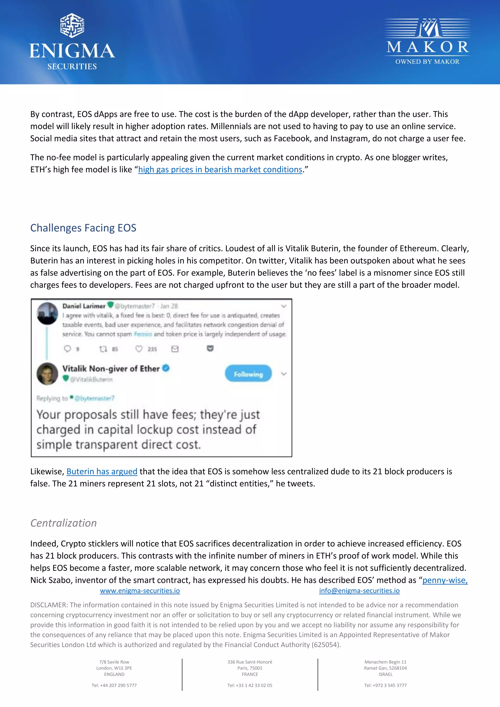 www.enigma-securities.io info@enigma-securities.io
DISCLAMER: The information contained in this note issued by Enigma Securities Limited is not intended to be advice nor a recommendation
concerning cryptocurrency investment nor an offer or solicitation to buy or sell any cryptocurrency or related financial instrument. While we
provide this information in good faith it is not intended to be relied upon by you and we accept no liability nor assume any responsibility for
the consequences of any reliance that may be placed upon this note. Enigma Securities Limited is an Appointed Representative of Makor
Securities London Ltd which is authorized and regulated by the Financial Conduct Authority (625054).
7/8 Savile Row
London, W1S 3PE
ENGLAND
Tel: +44 207 290 5777
336 Rue Saint-Honoré
Paris, 75001
FRANCE
Tel: +33 1 42 33 02 05
Menachem Begin 11
Ramat Gan, 5268104
ISRAEL
Tel: +972 3 545 3777
By contrast, EOS dApps are free to use. The cost is the burden of the dApp developer, rather than the user. This
model will likely result in higher adoption rates. Millennials are not used to having to pay to use an online service.
Social media sites that attract and retain the most users, such as Facebook, and Instagram, do not charge a user fee.
The no-fee model is particularly appealing given the current market conditions in crypto. As one blogger writes,
ETH’s high fee model is like “high gas prices in bearish market conditions.”
Challenges Facing EOS
Since its launch, EOS has had its fair share of critics. Loudest of all is Vitalik Buterin, the founder of Ethereum. Clearly,
Buterin has an interest in picking holes in his competitor. On twitter, Vitalik has been outspoken about what he sees
as false advertising on the part of EOS. For example, Buterin believes the ‘no fees’ label is a misnomer since EOS still
charges fees to developers. Fees are not charged upfront to the user but they are still a part of the broader model.
Likewise, Buterin has argued that the idea that EOS is somehow less centralized dude to its 21 block producers is
false. The 21 miners represent 21 slots, not 21 “distinct entities,” he tweets.
Centralization
Indeed, Crypto sticklers will notice that EOS sacrifices decentralization in order to achieve increased efficiency. EOS
has 21 block producers. This contrasts with the infinite number of miners in ETH’s proof of work model. While this
helps EOS become a faster, more scalable network, it may concern those who feel it is not sufficiently decentralized.
Nick Szabo, inventor of the smart contract, has expressed his doubts. He has described EOS’ method as “penny-wise,
 