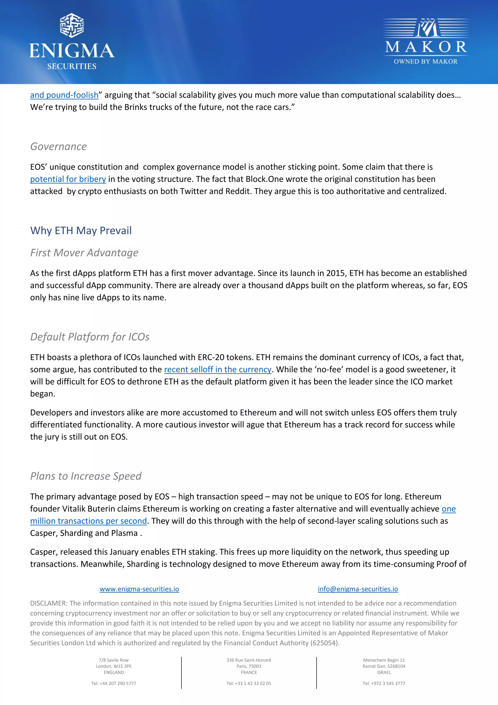 www.enigma-securities.io info@enigma-securities.io
DISCLAMER: The information contained in this note issued by Enigma Securities Limited is not intended to be advice nor a recommendation
concerning cryptocurrency investment nor an offer or solicitation to buy or sell any cryptocurrency or related financial instrument. While we
provide this information in good faith it is not intended to be relied upon by you and we accept no liability nor assume any responsibility for
the consequences of any reliance that may be placed upon this note. Enigma Securities Limited is an Appointed Representative of Makor
Securities London Ltd which is authorized and regulated by the Financial Conduct Authority (625054).
7/8 Savile Row
London, W1S 3PE
ENGLAND
Tel: +44 207 290 5777
336 Rue Saint-Honoré
Paris, 75001
FRANCE
Tel: +33 1 42 33 02 05
Menachem Begin 11
Ramat Gan, 5268104
ISRAEL
Tel: +972 3 545 3777
and pound-foolish” arguing that “social scalability gives you much more value than computational scalability does…
We’re trying to build the Brinks trucks of the future, not the race cars.”
Governance
EOS’ unique constitution and complex governance model is another sticking point. Some claim that there is
potential for bribery in the voting structure. The fact that Block.One wrote the original constitution has been
attacked by crypto enthusiasts on both Twitter and Reddit. They argue this is too authoritative and centralized.
Why ETH May Prevail
First Mover Advantage
As the first dApps platform ETH has a first mover advantage. Since its launch in 2015, ETH has become an established
and successful dApp community. There are already over a thousand dApps built on the platform whereas, so far, EOS
only has nine live dApps to its name.
Default Platform for ICOs
ETH boasts a plethora of ICOs launched with ERC-20 tokens. ETH remains the dominant currency of ICOs, a fact that,
some argue, has contributed to the recent selloff in the currency. While the ‘no-fee’ model is a good sweetener, it
will be difficult for EOS to dethrone ETH as the default platform given it has been the leader since the ICO market
began.
Developers and investors alike are more accustomed to Ethereum and will not switch unless EOS offers them truly
differentiated functionality. A more cautious investor will ague that Ethereum has a track record for success while
the jury is still out on EOS.
Plans to Increase Speed
The primary advantage posed by EOS – high transaction speed – may not be unique to EOS for long. Ethereum
founder Vitalik Buterin claims Ethereum is working on creating a faster alternative and will eventually achieve one
million transactions per second. They will do this through with the help of second-layer scaling solutions such as
Casper, Sharding and Plasma .
Casper, released this January enables ETH staking. This frees up more liquidity on the network, thus speeding up
transactions. Meanwhile, Sharding is technology designed to move Ethereum away from its time-consuming Proof of
 
