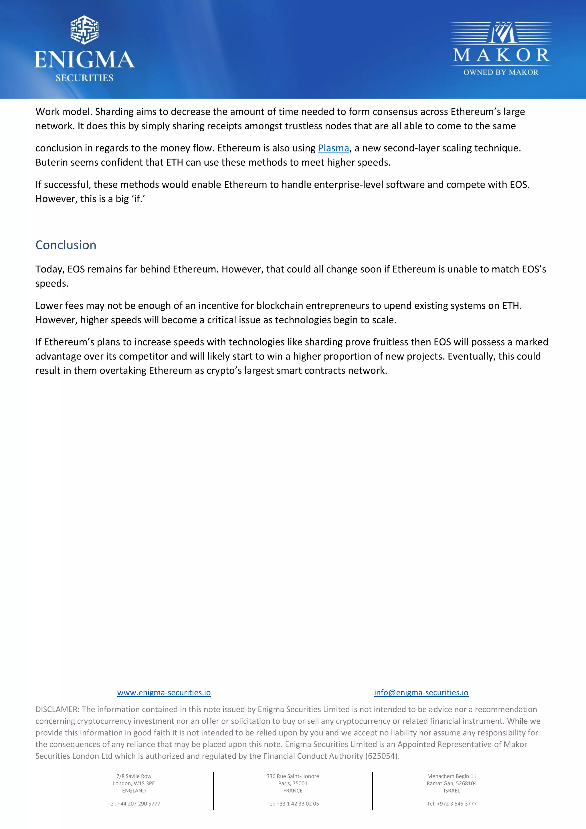 www.enigma-securities.io info@enigma-securities.io
DISCLAMER: The information contained in this note issued by Enigma Securities Limited is not intended to be advice nor a recommendation
concerning cryptocurrency investment nor an offer or solicitation to buy or sell any cryptocurrency or related financial instrument. While we
provide this information in good faith it is not intended to be relied upon by you and we accept no liability nor assume any responsibility for
the consequences of any reliance that may be placed upon this note. Enigma Securities Limited is an Appointed Representative of Makor
Securities London Ltd which is authorized and regulated by the Financial Conduct Authority (625054).
7/8 Savile Row
London, W1S 3PE
ENGLAND
Tel: +44 207 290 5777
336 Rue Saint-Honoré
Paris, 75001
FRANCE
Tel: +33 1 42 33 02 05
Menachem Begin 11
Ramat Gan, 5268104
ISRAEL
Tel: +972 3 545 3777
Work model. Sharding aims to decrease the amount of time needed to form consensus across Ethereum’s large
network. It does this by simply sharing receipts amongst trustless nodes that are all able to come to the same
conclusion in regards to the money flow. Ethereum is also using Plasma, a new second-layer scaling technique.
Buterin seems confident that ETH can use these methods to meet higher speeds.
If successful, these methods would enable Ethereum to handle enterprise-level software and compete with EOS.
However, this is a big ‘if.’
Conclusion
Today, EOS remains far behind Ethereum. However, that could all change soon if Ethereum is unable to match EOS’s
speeds.
Lower fees may not be enough of an incentive for blockchain entrepreneurs to upend existing systems on ETH.
However, higher speeds will become a critical issue as technologies begin to scale.
If Ethereum’s plans to increase speeds with technologies like sharding prove fruitless then EOS will possess a marked
advantage over its competitor and will likely start to win a higher proportion of new projects. Eventually, this could
result in them overtaking Ethereum as crypto’s largest smart contracts network.
ROAD MAP
 
