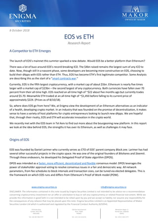 www.enigma-securities.io info@enigma-securities.io
DISCLAMER: The information contained in this note issued by Enigma Securities Limited is not intended to be advice nor a recommendation
concerning cryptocurrency investment nor an offer or solicitation to buy or sell any cryptocurrency or related financial instrument. While we
provide this information in good faith it is not intended to be relied upon by you and we accept no liability nor assume any responsibility for
the consequences of any reliance that may be placed upon this note. Enigma Securities Limited is an Appointed Representative of Makor
Securities London Ltd which is authorized and regulated by the Financial Conduct Authority (625054).
7/8 Savile Row
London, W1S 3PE
ENGLAND
Tel: +44 207 290 5777
336 Rue Saint-Honoré
Paris, 75001
FRANCE
Tel: +33 1 42 33 02 05
Menachem Begin 11
Ramat Gan, 5268104
ISRAEL
Tel: +972 3 545 3777
8 October 2018
EOS vs ETH
Research Report
A Competitor to ETH Emerges
The launch of EOS’s mainnet this summer sparked a new debate. Would EOS be a better platform than Ethereum?
There was a lot of buzz around EOS’s record-breaking ICO. The $4bn raised remains the largest sum of any ICO to
date. Now, though still in a nascent phase, some developers are becoming more constructive on EOS, choosing to
build their dApps with EOS rather than ETH. Thus, EOS has become ETH’s first legitimate competitor. Some Analysts
are describing this as the start of a “smart contracts war.”
Currently, EOS is the fifth largest cryptocurrency, with a market cap of about $5bn. Ethereum is nearly five times
larger with a market cap of $23bn – the second largest of any cryptocurrency. Both currencies have fallen over 70
percent from their all-time high. EOS reached an all-time high of ~$22 about five months ago but currently trades
around $5.70. Meanwhile ETH traded at an all-time high of ~$1,450 before falling to its current price of
approximately $224. (Prices as of 8/10/18).
So, where does EOS go from here? We, at Enigma view the development of an Ethereum alternatives as an indicator
of a health, developing crypto market. In an industry that was founded on the promise of decentralization, it makes
sense to have a variety of host platforms for crypto entrepreneurs looking to launch new dApps. We are hopeful
that, through their rivalry, EOS and ETH will accelerate innovation in the crypto world.
We recently met with the EOS team in Tel Aviv to find out more about the bourgeoning new platform. In this report
we look at the idea behind EOS, the strengths it has over its Ethereum, as well as challenges it may face.
Origins of EOS
EOS was founded by Daniel Larimer who currently serves as CTO of EOS’ parent company Block.one. Larimer has had
several other successful projects in the crypto space. He was one of the original founders of Bitshares and Steemit.
Through these endeavors, he developed his Delegated Proof of Stake algorithm (DPOS).
DPOS was intended as a faster, more efficient, decentralized and flexible consensus model. DPOS leverages the
power of stakeholder approval voting to resolve consensus issues in a fair and democratic way. All network
parameters, from fee schedules to block intervals and transaction sizes, can be tuned via elected delegates. This is
the framework on which EOS runs and differs from Ethereum’s Proof of Work model (POW).
 