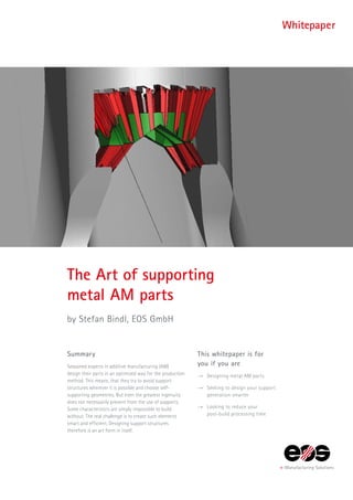Summary
Seasoned experts in additive manufacturing (AM)
design their parts in an optimized way for the production
method. This means, that they try to avoid support
structures wherever it is possible and choose self-
supporting geometries. But even the greatest ingenuity
does not necessarily prevent from the use of supports.
Some characteristics are simply impossible to build
without. The real challenge is to create such elements
smart and efficient. Designing support structures
therefore is an art form in itself.
The Art of supporting
metal AM parts
by Stefan Bindl, EOS GmbH
This whitepaper is for
you if you are
→→ Designing metal AM parts
→→ Seeking to design your support
generation smarter
→→ Looking to reduce your
post-build processing time
Whitepaper
 