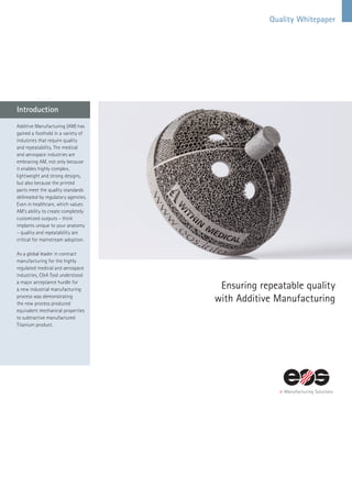 Quality Whitepaper
Ensuring repeatable quality
with Additive Manufacturing
Additive Manufacturing (AM) has
gained a foothold in a variety of
industries that require quality
and repeatability. The medical
and aerospace industries are
embracing AM, not only because
it enables highly complex,
lightweight and strong designs,
but also because the printed
parts meet the quality standards
delineated by regulatory agencies.
Even in healthcare, which values
AM’s ability to create completely
customized outputs – think
implants unique to your anatomy
– quality and repeatability are
critical for mainstream adoption.
As a global leader in contract
manufacturing for the highly
regulated medical and aerospace
industries, C&A Tool understood
a major acceptance hurdle for
a new industrial manufacturing
process was demonstrating
the new process produced
equivalent mechanical properties
to subtractive manufactured
Titanium product.
Introduction
 