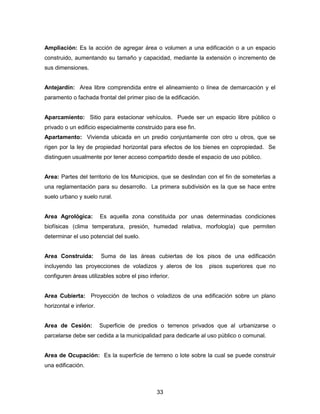 33
Ampliación: Es la acción de agregar área o volumen a una edificación o a un espacio
construido, aumentando su tamaño y capacidad, mediante la extensión o incremento de
sus dimensiones.
Antejardín: Area libre comprendida entre el alineamiento o línea de demarcación y el
paramento o fachada frontal del primer piso de la edificación.
Aparcamiento: Sitio para estacionar vehículos. Puede ser un espacio libre público o
privado o un edificio especialmente construido para ese fin.
Apartamento: Vivienda ubicada en un predio conjuntamente con otro u otros, que se
rigen por la ley de propiedad horizontal para efectos de los bienes en copropiedad. Se
distinguen usualmente por tener acceso compartido desde el espacio de uso público.
Area: Partes del territorio de los Municipios, que se deslindan con el fin de someterlas a
una reglamentación para su desarrollo. La primera subdivisión es la que se hace entre
suelo urbano y suelo rural.
Area Agrológica: Es aquella zona constituida por unas determinadas condiciones
biofísicas (clima temperatura, presión, humedad relativa, morfología) que permiten
determinar el uso potencial del suelo.
Area Construida: Suma de las áreas cubiertas de los pisos de una edificación
incluyendo las proyecciones de voladizos y aleros de los pisos superiores que no
configuren áreas utilizables sobre el piso inferior.
Area Cubierta: Proyección de techos o voladizos de una edificación sobre un plano
horizontal e inferior.
Area de Cesión: Superficie de predios o terrenos privados que al urbanizarse o
parcelarse debe ser cedida a la municipalidad para dedicarle al uso público o comunal.
Area de Ocupación: Es la superficie de terreno o lote sobre la cual se puede construir
una edificación.
 