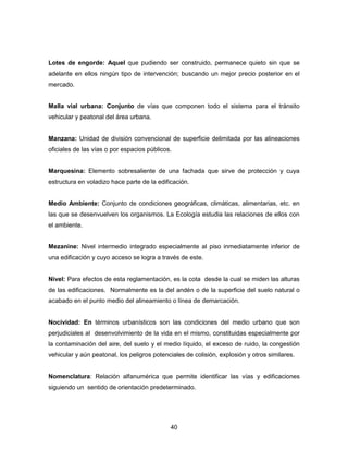 40
Lotes de engorde: Aquel que pudiendo ser construido, permanece quieto sin que se
adelante en ellos ningún tipo de intervención; buscando un mejor precio posterior en el
mercado.
Malla vial urbana: Conjunto de vías que componen todo el sistema para el tránsito
vehicular y peatonal del área urbana.
Manzana: Unidad de división convencional de superficie delimitada por las alineaciones
oficiales de las vías o por espacios públicos.
Marquesina: Elemento sobresaliente de una fachada que sirve de protección y cuya
estructura en voladizo hace parte de la edificación.
Medio Ambiente: Conjunto de condiciones geográficas, climáticas, alimentarias, etc. en
las que se desenvuelven los organismos. La Ecología estudia las relaciones de ellos con
el ambiente.
Mezanine: Nivel intermedio integrado especialmente al piso inmediatamente inferior de
una edificación y cuyo acceso se logra a través de este.
Nivel: Para efectos de esta reglamentación, es la cota desde la cual se miden las alturas
de las edificaciones. Normalmente es la del andén o de la superficie del suelo natural o
acabado en el punto medio del alineamiento o línea de demarcación.
Nocividad: En términos urbanísticos son las condiciones del medio urbano que son
perjudiciales al desenvolvimiento de la vida en el mismo, constituidas especialmente por
la contaminación del aire, del suelo y el medio líquido, el exceso de ruido, la congestión
vehicular y aún peatonal, los peligros potenciales de colisión, explosión y otros similares.
Nomenclatura: Relación alfanumérica que permite identificar las vías y edificaciones
siguiendo un sentido de orientación predeterminado.
 