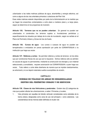 92
urbanizador a las redes matrices públicas de agua, alcantarillas y energía eléctrica, así
como a alguna de las vías arteriales primarias o colectoras del Plan Vial.
Esas redes matrices estarán disponibles por parte de la Administración en la medida que
se hagan los ensanches contemplados a corto plazo a mediano plazo y a largo plazo,
según se determine en los programas de inversión.
Artículo 135. Terrenos que no se pueden urbanizar: En general no pueden ser
urbanizados ni construidos los terrenos sujetos a: Inundaciones periódicas y
específicamente los situados por debajo de la cota de inundación, según se señala en el
Plano de Perímetro Urbano y Zonas de Uso de Suelo.
Artículo 136. Cursos de agua: Los cursos o cuerpos de agua no pueden ser
terraplenados o entubados sin previa aprobación por parte de CORANTIOQUIA o la
institución que haga sus veces.
Artículo 137. Rellenos y cortes: Se permiten rellenos y cortes de terrenos en los sitios
que por condiciones físicas de uso que así lo requieran. Dichos rellenos sólo se admiten
en cauces de aguas no permanentes, mediante la construcción de drenajes y con material
seleccionado y consolidado, requiere autorización de CORANTIOQUIA o quien haga sus
veces. Todo relleno o corte debe diseñarse de manera que se impidan deslizamientos,
se arborizará y no se dejará materiales sueltos susceptibles de erosión.
CAPÍTULO II
NORMAS DE VÍALIDAD DE AREAS NO DESARROLLADAS
DENTRO DEL PERÍMETRO URBANO Y DE SERVICIOS
Artículo 138. Clases de vías Vehículares y peatonales: Existen dos (2) categorías de
vías que pueden afectar las urbanizaciones, a saber: Primarias y Locales.
1. Vías primarias son aquellas de tránsito vehícular consideradas como arteriales de la
trama urbana, designadas como zona de uso vial principal o como colectoras. Las
características de las mismas están definidas en el plan vial.
 