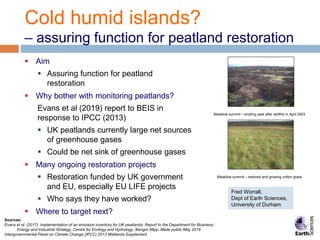Cold humid islands?
– assuring function for peatland restoration
 Aim
 Assuring function for peatland
restoration
 Why bother with monitoring peatlands?
Evans et al (2019) report to BEIS in
response to IPCC (2013)
 UK peatlands currently large net sources
of greenhouse gases
 Could be net sink of greenhouse gases
 Many ongoing restoration projects
 Restoration funded by UK government
and EU, especially EU LIFE projects
 Who says they have worked?
 Where to target next?
Sources:
Evans et al. (2017). Implementation of an emission inventory for UK peatlands. Report to the Department for Business,
Energy and Industrial Strategy, Centre for Ecology and Hydrology, Bangor.88pp. Made public May 2019.
Intergovernmental Panel on Climate Change (IPCC) 2013 Wetlands Supplement
Bleaklow summit – eroding peat after wildfire in April 2003
Bleaklow summit – restored and growing cotton grass
Fred Worrall,
Dept of Earth Sciences,
University of Durham
 