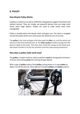 6. PULLEY
How Bicycle Pulley Works:
A pulley is a wheel on an axle or shaft that is designed to support movement and
redirect tension. They are simple, yet powerful devices that can make small
forces move large objects. Pulleys are used to make heavy work more
manageable.
Pulley is located where the bicycle chain and gears are. The chain is wrapped
around the pulley which turns and causes the wheel to turn on its axle.
The pulley is the chain and gear that help make the bike run, and the wheel and
axle are in the front and back tires. B. The bike's pulley transfers energy from the
person's body to the chain. The chain then sends the energy to the wheel-and-
axle which transfers it to the tire and then onto the road causing movement.
How does a pulley make work easy?
The pulley, a simple machine, helps to perform work by changing the direction
of forces and making easier the moving of large objects.
With a type of pulley called a fixed pulley, pulling down on a rope makes an
object rise off the ground. There are also movable pulleys and pulley systems.
 
