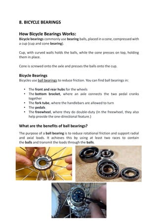 8. BICYCLE BEARINGS
How Bicycle Bearings Works:
Bicycle bearings commonly use bearing balls, placed in a cone, compressed with
a cup (cup and cone bearing).
Cup, with curved walls holds the balls, while the cone presses on top, holding
them in place.
Cone is screwed onto the axle and presses the balls onto the cup.
Bicycle Bearings
Bicycles use ball bearings to reduce friction. You can find ball bearings in:
• The front and rear hubs for the wheels
• The bottom bracket, where an axle connects the two pedal cranks
together
• The fork tube, where the handlebars are allowed to turn
• The pedals
• The freewheel, where they do double-duty (In the freewheel, they also
help provide the one-directional feature.)
What are the benefits of ball bearings?
The purpose of a ball bearing is to reduce rotational friction and support radial
and axial loads. It achieves this by using at least two races to contain
the balls and transmit the loads through the balls.
 