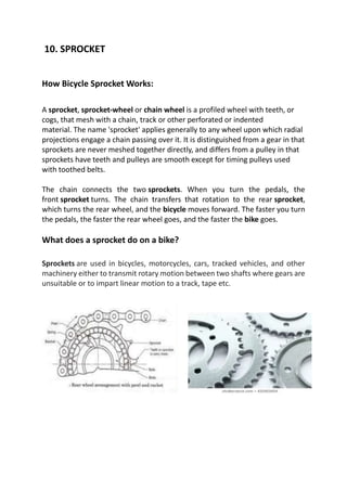 10. SPROCKET
How Bicycle Sprocket Works:
A sprocket, sprocket-wheel or chain wheel is a profiled wheel with teeth, or
cogs, that mesh with a chain, track or other perforated or indented
material. The name 'sprocket' applies generally to any wheel upon which radial
projections engage a chain passing over it. It is distinguished from a gear in that
sprockets are never meshed together directly, and differs from a pulley in that
sprockets have teeth and pulleys are smooth except for timing pulleys used
with toothed belts.
The chain connects the two sprockets. When you turn the pedals, the
front sprocket turns. The chain transfers that rotation to the rear sprocket,
which turns the rear wheel, and the bicycle moves forward. The faster you turn
the pedals, the faster the rear wheel goes, and the faster the bike goes.
What does a sprocket do on a bike?
Sprockets are used in bicycles, motorcycles, cars, tracked vehicles, and other
machinery either to transmit rotary motion between two shafts where gears are
unsuitable or to impart linear motion to a track, tape etc.
 