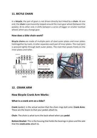 11. BICYLE CHAIN
In a bicycle, the pair of gears is not driven directly but linked by a chain. At one
end, the chain is permanently looped around the main gear wheel (between the
pedals). At its other end, it shifts between a series of bigger or smaller toothed
wheels when you change gear.
How does a bike chain work?
Bicycle chains are made of multiple pairs of steel outer plates and inner plates
held together by rivets. A roller separates each pair of inner plates. The rivet (pin)
is pressed tightly through both outer plates. The rivet then pivots freely on the
inner plates and roller.
12. CRANK ARM
How Bicycle Crank Arm Works:
What is a crank arm on a bike?
Crank (spider): is the actual section that the chain rings bolt onto. Crank Arms:
These are the levers to that your pedals attach to.
Chain: The chain is what turns the back wheel when you pedal.
Bottom Bracket: This is the housing that holds the bearings in place and the axle
that the crank arms attach to.
 