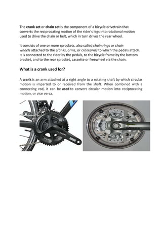 The crank set or chain set is the component of a bicycle drivetrain that
converts the reciprocating motion of the rider's legs into rotational motion
used to drive the chain or belt, which in turn drives the rear wheel.
It consists of one or more sprockets, also called chain rings or chain
wheels attached to the cranks, arms, or crankarms to which the pedals attach.
It is connected to the rider by the pedals, to the bicycle frame by the bottom
bracket, and to the rear sprocket, cassette or freewheel via the chain.
What is a crank used for?
A crank is an arm attached at a right angle to a rotating shaft by which circular
motion is imparted to or received from the shaft. When combined with a
connecting rod, it can be used to convert circular motion into reciprocating
motion, or vice versa.
 