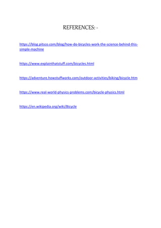 REFERENCES: -
https://blog.pitsco.com/blog/how-do-bicycles-work-the-science-behind-this-
simple-machine
https://www.explainthatstuff.com/bicycles.html
https://adventure.howstuffworks.com/outdoor-activities/biking/bicycle.htm
https://www.real-world-physics-problems.com/bicycle-physics.html
https://en.wikipedia.org/wiki/Bicycle
 