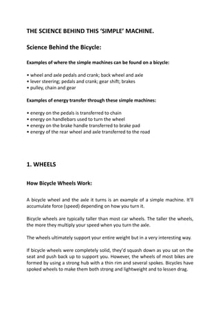 THE SCIENCE BEHIND THIS ‘SIMPLE’ MACHINE.
Science Behind the Bicycle:
Examples of where the simple machines can be found on a bicycle:
• wheel and axle pedals and crank; back wheel and axle
• lever steering; pedals and crank; gear shift; brakes
• pulley, chain and gear
Examples of energy transfer through these simple machines:
• energy on the pedals is transferred to chain
• energy on handlebars used to turn the wheel
• energy on the brake handle transferred to brake pad
• energy of the rear wheel and axle transferred to the road
1. WHEELS
How Bicycle Wheels Work:
A bicycle wheel and the axle it turns is an example of a simple machine. It’ll
accumulate force (speed) depending on how you turn it.
Bicycle wheels are typically taller than most car wheels. The taller the wheels,
the more they multiply your speed when you turn the axle.
The wheels ultimately support your entire weight but in a very interesting way.
If bicycle wheels were completely solid, they’d squash down as you sat on the
seat and push back up to support you. However, the wheels of most bikes are
formed by using a strong hub with a thin rim and several spokes. Bicycles have
spoked wheels to make them both strong and lightweight and to lessen drag.
 