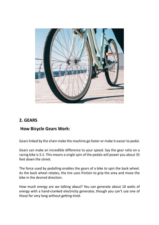 2. GEARS
How Bicycle Gears Work:
Gears linked by the chain make the machine go faster or make it easier to pedal.
Gears can make an incredible difference to your speed. Say the gear ratio on a
racing bike is 5:1. This means a single spin of the pedals will power you about 35
feet down the street.
The force used by pedalling enables the gears of a bike to spin the back wheel.
As the back wheel rotates, the tire uses friction to grip the area and move the
bike in the desired direction.
How much energy are we talking about? You can generate about 10 watts of
energy with a hand-cranked electricity generator, though you can’t use one of
those for very long without getting tired.
 