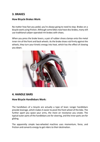 3. BRAKES
How Bicycle Brakes Work:
No matter how fast you pedal, you’re always going to need to stop. Brakes on a
bicycle work using friction. Although some bikes now have disc brakes, many still
use traditional caliper-operated rim brakes with shoes.
When you press the brake levers, a pair of rubber shoes clamps onto the metal
inner rim of the front and back wheels. As the brake shoes rub firmly against the
wheels, they turn your kinetic energy into heat, which has the effect of slowing
you down.
4. HANDLE BARS
How Bicycle Handlebars Work:
The handlebars of a bicycle are actually a type of lever. Longer handlebars
provide leverage, which makes it easier to pivot the front wheel of the bike. The
further apart you space your arms, the more air resistance you create. The
typical outer parts of the handlebars are for steering, and the inner parts are for
gliding.
The apparently simple two-wheeled machine uses momentum, force, and
friction and converts energy to get riders to their destination.
 